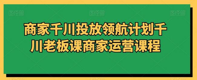 商家千川投放领航计划千川老板课商家运营课程-鲤鱼笔记